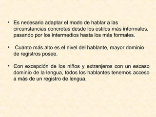 • Es necesario adaptar el modo de hablar a las 
circunstancias concretas desde los estilos más informales, 
pasando por los intermedios hasta los más formales. 
• Cuanto más alto es el nivel del hablante, mayor dominio 
de registros posee. 
• Con excepción de los niños y extranjeros con un escaso 
dominio de la lengua, todos los hablantes tenemos acceso 
a más de un registro de lengua. 
 