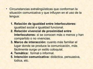 • Circunstancias extralingüísticas que conforman la 
situación comunicativa y que influyen en el uso de la 
lengua: 
1. Relación de igualdad entre interlocutores: 
igualdad social e igualdad funcional. 
2. Relación vivencial de proximidad entre 
interlocutores: si se conocen más o menos y han 
compartido o no vivencias. 
3. Marco de interacción: cuanto más familiar el 
lugar donde se produce la comunicación, más 
fácilmente surge un estilo coloquial. 
4. Temática: formal o informal. 
5. Intención comunicativa: didáctica, persuasiva, 
lúdica, etc. 
 