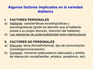 Algunos factores implicados en la variedad 
diafásica 
I. FACTORES PERSONALES 
a) Hablante: características sociolingüísticas y 
psicolingüísticas (grado de atención que el hablante 
presta a su propio discurso, intención del hablante). 
b) Las relaciones de poder/solidaridad entre interlocutores 
II. FACTORES NO PERSONALES 
a) Discurso: tema (formal/informal), tipo de comunicación 
(monólogo/conversación). 
b) Contexto: momento (adecuado/no adecuado) y ámbito 
de interacción social(familiar, artístico, académico, etc). 
 