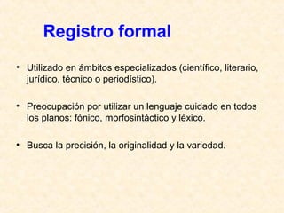 Registro formal 
• Utilizado en ámbitos especializados (científico, literario, 
jurídico, técnico o periodístico). 
• Preocupación por utilizar un lenguaje cuidado en todos 
los planos: fónico, morfosintáctico y léxico. 
• Busca la precisión, la originalidad y la variedad. 
 