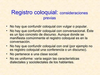 Registro coloquial: consideraciones 
previas 
• No hay que confundir coloquial con vulgar o popular. 
• No hay que confundir coloquial con conversacional. Éste 
es un tipo concreto de discurso. Aunque donde se 
manifiesta comúnmente el registro coloquial es en la 
conversación. 
• No hay que confundir coloquial con oral (por ejemplo no 
es registro coloquial una conferencia o un discurso). 
• No pertenece a una clase social. 
• No es uniforme: varía según las características 
dialectales y sociolectales de los hablantes. 
 