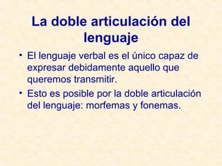 La doble articulación del 
lenguaje 
• El lenguaje verbal es el único capaz de 
expresar debidamente aquello que 
queremos transmitir. 
• Esto es posible por la doble articulación 
del lenguaje: morfemas y fonemas. 
 