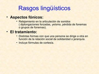 Rasgos lingüísticos 
• Aspectos fónicos: 
• Relajamiento en la articulación de sonidos 
( diptongaciones forzadas, yeísmo, pérdida de fonemas 
o grupos de fonemas). 
• El tratamiento: 
• Distintas formas con que una persona se dirige a otra en 
función de la relación social de solidaridad o jerarquía. 
• Incluye fórmulas de cortesía. 
 