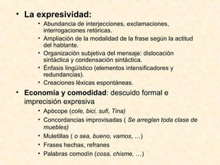 • La expresividad: 
• Abundancia de interjecciones, exclamaciones, 
interrogaciones retóricas. 
• Ampliación de la modalidad de la frase según la actitud 
del hablante. 
• Organización subjetiva del mensaje: dislocación 
sintáctica y condensación sintáctica. 
• Énfasis lingüístico (elementos intensificadores y 
redundancias). 
• Creaciones léxicas espontáneas. 
• Economía y comodidad: descuido formal e 
imprecisión expresiva 
• Apócope (cole, bici, sufi, Tina) 
• Concordancias improvisadas ( Se arreglan toda clase de 
muebles) 
• Muletillas ( o sea, bueno, vamos, …) 
• Frases hechas, refranes 
• Palabras comodín (cosa, chisme, …) 
 