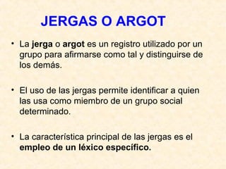 JERGAS O ARGOT 
• La jerga o argot es un registro utilizado por un 
grupo para afirmarse como tal y distinguirse de 
los demás. 
• El uso de las jergas permite identificar a quien 
las usa como miembro de un grupo social 
determinado. 
• La característica principal de las jergas es el 
empleo de un léxico específico. 
 