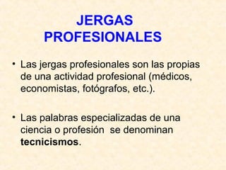 JERGAS 
PROFESIONALES 
• Las jergas profesionales son las propias 
de una actividad profesional (médicos, 
economistas, fotógrafos, etc.). 
• Las palabras especializadas de una 
ciencia o profesión se denominan 
tecnicismos. 
 