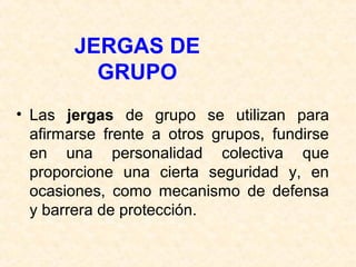 JERGAS DE 
GRUPO 
• Las jergas de grupo se utilizan para 
afirmarse frente a otros grupos, fundirse 
en una personalidad colectiva que 
proporcione una cierta seguridad y, en 
ocasiones, como mecanismo de defensa 
y barrera de protección. 
 