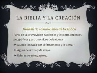LA BIBLIA Y LA CREACIÓN
Génesis 1: cosmovisión de la época
Parte de la cosmovisión babilónica y los conocimientos
geográficos y astronómicos de la época:
 Mundo limitado por el firmamento y la tierra.
 Aguas de arriba y de abajo.
 Esferas celestes, astros.
 