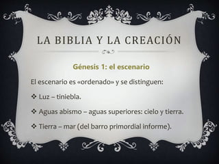 LA BIBLIA Y LA CREACIÓN
Génesis 1: el escenario
El escenario es «ordenado» y se distinguen:
 Luz – tiniebla.
 Aguas abismo – aguas superiores: cielo y tierra.
 Tierra – mar (del barro primordial informe).
 