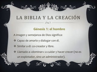 LA BIBLIA Y LA CREACIÓN
Génesis 1: el hombre
A imagen y semejanza de Dios significa:
 Capaz de amarlo y dialogar con él.
 Similar a él: co-creador y libre.
 Llamado a «dominar»: a cuidar y hacer crecer (no es
un explotador, sino un administrador).
 