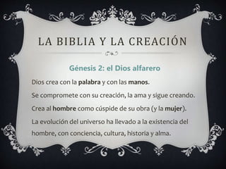 LA BIBLIA Y LA CREACIÓN
Génesis 2: el Dios alfarero
Dios crea con la palabra y con las manos.
Se compromete con su creación, la ama y sigue creando.
Crea al hombre como cúspide de su obra (y la mujer).
La evolución del universo ha llevado a la existencia del
hombre, con conciencia, cultura, historia y alma.
 