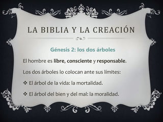 LA BIBLIA Y LA CREACIÓN
Génesis 2: los dos árboles
El hombre es libre, consciente y responsable.
Los dos árboles lo colocan ante sus límites:
 El árbol de la vida: la mortalidad.
 El árbol del bien y del mal: la moralidad.
 