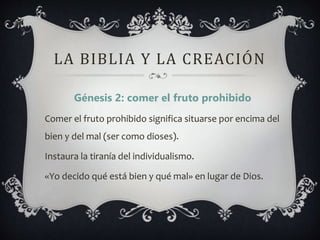 LA BIBLIA Y LA CREACIÓN
Génesis 2: comer el fruto prohibido
Comer el fruto prohibido significa situarse por encima del
bien y del mal (ser como dioses).
Instaura la tiranía del individualismo.
«Yo decido qué está bien y qué mal» en lugar de Dios.
 