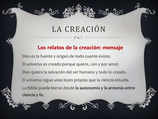 LA CREACIÓN
Los relatos de la creación: mensaje
Dios es la fuente y origen de todo cuanto existe.
El universo es creado porque quiere, con y por amor.
Dios quiere la salvación del ser humano y todo lo creado.
El universo sigue unas leyes propias que la ciencia estudia.
La Biblia puede leerse desde la autonomía y la armonía entre
ciencia y fe.
 