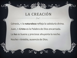 LA CREACIÓN
Génesis, 1: la naturaleza refleja la sabiduría divina.
Juan, 1: Cristo es la Palabra de Dios encarnada.
La luz es buena y preciosa: ahuyenta la noche.
Noche = tiniebla, ausencia de Dios.
 