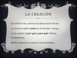 LA CREACIÓN
El conflicto fe y ciencia no tiene razón de ser.
La ciencia explica cómo es el mundo. Causas.
La fe explica el por qué y para qué. Raíces,
fundamento.
Biblia y ciencia no chocan, se armonizan.
 