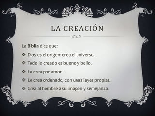 LA CREACIÓN
La Biblia dice que:
 Dios es el origen: crea el universo.
 Todo lo creado es bueno y bello.
 Lo crea por amor.
 Lo crea ordenado, con unas leyes propias.
 Crea al hombre a su imagen y semejanza.
 