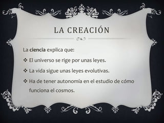 LA CREACIÓN
La ciencia explica que:
 El universo se rige por unas leyes.
 La vida sigue unas leyes evolutivas.
 Ha de tener autonomía en el estudio de cómo
funciona el cosmos.
 