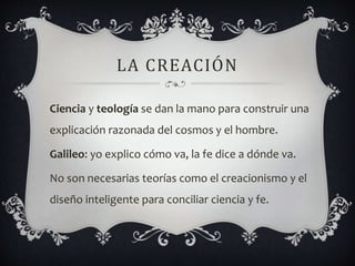 LA CREACIÓN
Ciencia y teología se dan la mano para construir una
explicación razonada del cosmos y el hombre.
Galileo: yo explico cómo va, la fe dice a dónde va.
No son necesarias teorías como el creacionismo y el
diseño inteligente para conciliar ciencia y fe.
 