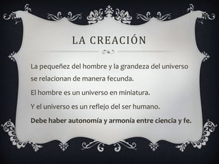 LA CREACIÓN
La pequeñez del hombre y la grandeza del universo
se relacionan de manera fecunda.
El hombre es un universo en miniatura.
Y el universo es un reflejo del ser humano.
Debe haber autonomía y armonía entre ciencia y fe.
 
