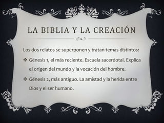 LA BIBLIA Y LA CREACIÓN
Los dos relatos se superponen y tratan temas distintos:
 Génesis 1, el más reciente. Escuela sacerdotal. Explica
el origen del mundo y la vocación del hombre.
 Génesis 2, más antiguo. La amistad y la herida entre
Dios y el ser humano.
 