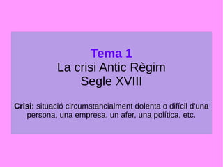 Tema 1
La crisi Antic Règim
Segle XVIII
Crisi: situació circumstancialment dolenta o difícil d'una
persona, una empresa, un afer, una política, etc.
 