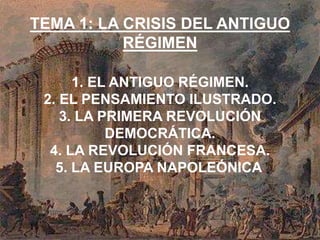 TEMA 1: LA CRISIS DEL ANTIGUO 
RÉGIMEN 
1. EL ANTIGUO RÉGIMEN. 
2. EL PENSAMIENTO ILUSTRADO. 
3. LA PRIMERA REVOLUCIÓN 
DEMOCRÁTICA. 
4. LA REVOLUCIÓN FRANCESA. 
5. LA EUROPA NAPOLEÓNICA. 
 