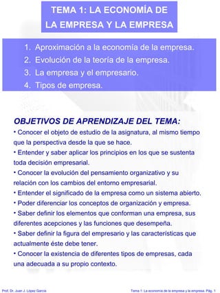 Prof. Dr. Juan J. López García Tema 1: La economía de la empresa y la empresa. Pág. 1
TEMA 1: LA ECONOMÍA DE
LA EMPRESA Y LA EMPRESA
1. Aproximación a la economía de la empresa.
2. Evolución de la teoría de la empresa.
3. La empresa y el empresario.
4. Tipos de empresa.
OBJETIVOS DE APRENDIZAJE DEL TEMA:
• Conocer el objeto de estudio de la asignatura, al mismo tiempo
que la perspectiva desde la que se hace.
• Entender y saber aplicar los principios en los que se sustenta
toda decisión empresarial.
• Conocer la evolución del pensamiento organizativo y su
relación con los cambios del entorno empresarial.
• Entender el significado de la empresa como un sistema abierto.
• Poder diferenciar los conceptos de organización y empresa.
• Saber definir los elementos que conforman una empresa, sus
diferentes acepciones y las funciones que desempeña.
• Saber definir la figura del empresario y las características que
actualmente éste debe tener.
• Conocer la existencia de diferentes tipos de empresas, cada
una adecuada a su propio contexto.
 