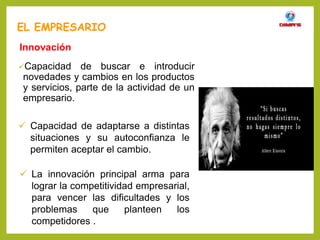 Capacidad de buscar e introducir
novedades y cambios en los productos
y servicios, parte de la actividad de un
empresario.
EL EMPRESARIO
Innovación
 Capacidad de adaptarse a distintas
situaciones y su autoconfianza le
permiten aceptar el cambio.
 La innovación principal arma para
lograr la competitividad empresarial,
para vencer las dificultades y los
problemas que planteen los
competidores .
 
