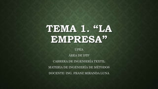 TEMA 1. “LA
EMPRESA”
UPEA
ÁREA DE DTP
CARRERA DE INGENIERÍA TEXTIL
MATERIA DE INGENIERÍA DE MÉTODOS
DOCENTE: ING. FRANZ MIRANDA LUNA
 