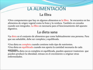 La fibra
•Otro componentes que hay en algunos alimentos es la fibra. Se encuentra en los
alimentos de origen vegetal como la fruta y la verdura. También en cereales
cuando son integrales. La fibra es necesaria para el funcionamiento del aparato
digestivo.
                            La dieta sana
•La dieta es el conjunto de alimentos que come habitualmente una persona. Para
que sea saludable, debe ser completa y equilibrada.

•Una dieta es completa cuando contiene todo tipo de nutrientes.
•Una dieta es equilibrada cuando nos aporta la cantidad necesaria de cada
nutriente. dieta no es completa ni equilibrada, pueden aparecer trastornos que
•Cuando la
pueden producir la obesidad, retraso en el crecimiento u originar otras
enfermedades.
 
