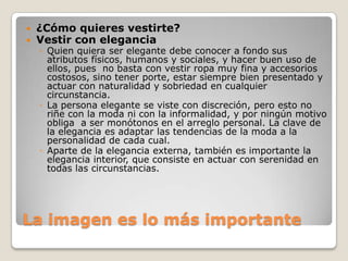 


¿Cómo quieres vestirte?
Vestir con elegancia

◦ Quien quiera ser elegante debe conocer a fondo sus
atributos físicos, humanos y sociales, y hacer buen uso de
ellos, pues no basta con vestir ropa muy fina y accesorios
costosos, sino tener porte, estar siempre bien presentado y
actuar con naturalidad y sobriedad en cualquier
circunstancia.
◦ La persona elegante se viste con discreción, pero esto no
riñe con la moda ni con la informalidad, y por ningún motivo
obliga a ser monótonos en el arreglo personal. La clave de
la elegancia es adaptar las tendencias de la moda a la
personalidad de cada cual.
◦ Aparte de la elegancia externa, también es importante la
elegancia interior, que consiste en actuar con serenidad en
todas las circunstancias.

La imagen es lo más importante

 