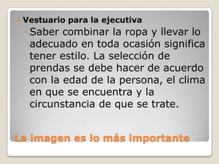 

Vestuario para la ejecutiva

◦ Saber combinar la ropa y llevar lo
adecuado en toda ocasión significa
tener estilo. La selección de
prendas se debe hacer de acuerdo
con la edad de la persona, el clima
en que se encuentra y la
circunstancia de que se trate.
La imagen es lo más importante

 