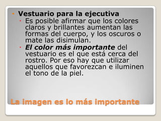 • Vestuario para la ejecutiva
 Es posible afirmar que los colores
claros y brillantes aumentan las
formas del cuerpo, y los oscuros o
mate las disimulan.
 El color más importante del
vestuario es el que está cerca del
rostro. Por eso hay que utilizar
aquellos que favorezcan e iluminen
el tono de la piel.

La imagen es lo más importante

 