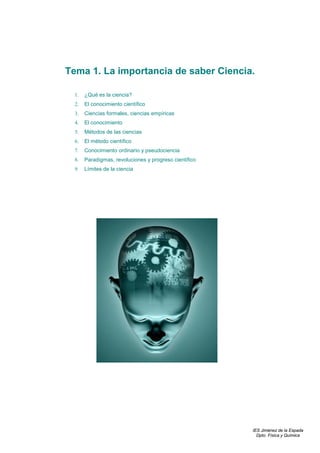 Tema 1. La importancia de saber Ciencia.

  1.   ¿Qué es la ciencia?
  2.   El conocimiento científico
  3.   Ciencias formales, ciencias empíricas
  4.   El conocimiento
  5.   Métodos de las ciencias
  6.   El método científico
  7.   Conocimiento ordinario y pseudociencia
  8.   Paradigmas, revoluciones y progreso científico
  9.   Límites de la ciencia




                                                        IES Jiménez de la Espada
                                                          Dpto. Física y Química
 