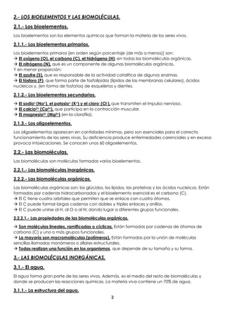 2
2.- LOS BIOELEMENTOS Y LAS BIOMOLÉCULAS.
2.1.- Los bioelementos.
Los bioelementos son los elementos químicos que forman la materia de los seres vivos.
2.1.1.- Los bioelementos primarios.
Los bioelementos primaros [en orden según porcentaje (de más a menos)] son:
 El oxígeno (O), el carbono (C), el hidrógeno (H); en todas las biomoléculas orgánicas.
 El nitrógeno (N), que es un componente de algunas biomoléculas orgánicas.
Y en menor proporción:
 El azufre (S), que es responsable de la actividad catalítica de algunos enzimas.
 El fósforo (P), que forma parte de fosfolípidos (lípidos de las membranas celulares), ácidos
nucleicos y, (en forma de fosfatos) de esqueletos y dientes.
2.1.2.- Los bioelementos secundarios.
 El sodio+ (Na+), el potasio+ (K+) y el cloro- (Cl-), que transmiten el impulso nervioso.
 El calcio2+ (Ca2+), que participa en la contracción muscular.
 El magnesio2+ (Mg2+) (en la clorofila).
2.1.3.- Los oligoelementos.
Los oligoelementos aparecen en cantidades mínimas, pero son esenciales para el correcto
funcionamiento de los seres vivos. Su deficiencia produce enfermedades carenciales y en exceso
provoca intoxicaciones. Se conocen unos 60 oligoelementos.
2.2.- Las biomoléculas.
Las biomoléculas son moléculas formadas varios bioelementos.
2.2.1.- Las biomoléculas inorgánicas.
2.2.2.- Las biomoléculas orgánicas.
Las biomoléculas orgánicas son; los glúcidos, los lípidos, las proteínas y los ácidos nucleicos. Están
formadas por cadenas hidrocarbonadas y el bioelemento esencial es el carbono (C).
 El C tiene cuatro orbitales que permiten que se enlace con cuatro átomos.
 El C puede formar largas cadenas con dobles y triples enlaces y anillos.
 El C puede unirse al H, al O o al N; dando lugar a diferentes grupos funcionales.
2.2.2.1.- Las propiedades de las biomoléculas orgánicas.
 Son moléculas lineales, ramificadas o cíclicas. Están formadas por cadenas de átomos de
carbono (C) y uno o más grupos funcionales.
 La mayoría son macromoléculas (polímeros). Están formadas por la unión de moléculas
sencillas llamadas monómeros o sillares estructurales.
 Todas realizan una función en los organismos, que depende de su tamaño y su forma.
3.- LAS BIOMOLÉCULAS INORGÁNICAS.
3.1.- El agua.
El agua forma gran parte de los seres vivos. Además, es el medio del resto de biomoléculas y
donde se producen las reacciones químicas. La materia viva contiene un 70% de agua.
3.1.1.- La estructura del agua.
 