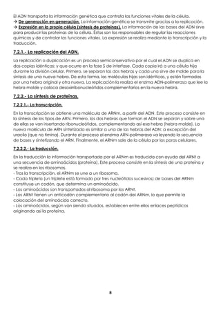 8
El ADN transporta la información genética que controla las funciones vitales de la célula.
 De generación en generación. La información genética se transmite gracias a la replicación.
 Expresión en la propia célula (síntesis de proteínas). La información de las bases del ADN sirve
para producir las proteínas de la célula. Éstas son las responsables de regular las reacciones
químicas y de controlar las funciones vitales. La expresión se realiza mediante la transcripción y la
traducción.
7.2.1.- La replicación del ADN.
La replicación o duplicación es un proceso semiconservativo por el cual el ADN se duplica en
dos copias idénticas; y que ocurre en la fase S de interfase. Cada copia irá a una célula hija
durante la división celular. Primero, se separan las dos hebras y cada una sirve de molde para la
síntesis de una nueva hebra. De esta forma, las moléculas hijas son idénticas, y están formadas
por una hebra original y otra nueva. La replicación la realiza el enzima ADN-polimerasa que lee la
hebra molde y coloca desoxirribonucleótidos complementarios en la nueva hebra.
7.2.2.- La síntesis de proteínas.
7.2.2.1.- La transcripción.
En la transcripción se obtiene una molécula de ARNm, a partir del ADN. Este proceso consiste en
la síntesis de los tipos de ARN. Primero, las dos hebras que forman el ADN se separan y sobre una
de ellas se van insertando ribonucleótidos, complementando así esa hebra (hebra molde). La
nueva molécula de ARN sintetizada es similar a una de las hebras del ADN; a excepción del
uracilo (que no timina). Durante el proceso el enzima ARN-polimerasa va leyendo la secuencia
de bases y sintetizando el ARN. Finalmente, el ARNm sale de la célula por los poros celulares.
7.2.2.2.- La traducción.
En la traducción la información transportada por el ARNm es traducida con ayuda del ARNt a
una secuencia de aminoácidos (proteína). Este proceso consiste en la síntesis de una proteína y
se realiza en los ribosomas.
- Tras la transcripción, el ARNm se une a un ribosoma.
- Cada tripleta (un triplete está formado por tres nucleótidos sucesivos) de bases del ARNm
constituye un codón, que determina un aminoácido.
- Los aminoácidos son transportados al ribosoma por los ARNt.
- Los ARNt tienen un anticodón complementario al codón del ARNm, lo que permite la
colocación del aminoácido correcto.
- Los aminoácidos, según van siendo situados, establecen entre ellos enlaces peptídicos
originando así la proteína.
 