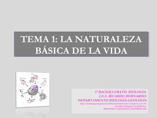 TEMA 1: LA NATURALEZA
BÁSICA DE LA VIDA
TEMA 1: LA NATURALEZA
BÁSICA DE LA VIDA
1º BACHILLERATO. BIOLOGÍA.
I.E.S. RICARDO BERNARDO.
DEPARTAMENTO BIOLOGÍA-GEOLOGÍA
http://biologiageologiaiesricardobernardobelenruiz.wordpress.com/1o-
bachiller/biologia-1º-bachillerato/
BIOLOGÍA Y GEOLOGÍA. EDITORIAL SM.
 