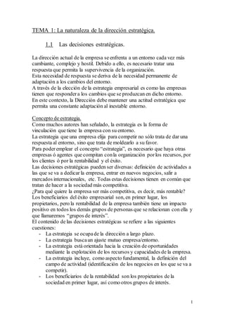 1
TEMA 1: La naturaleza de la dirección estratégica.
1.1 Las decisiones estratégicas.
La dirección actual de la empresa se enfrenta a un entorno cada vez más
cambiante, complejo y hostil. Debido a ello, es necesario tratar una
respuesta que permita la supervivencia de la organización.
Esta necesidad de respuesta se deriva de la necesidad permanente de
adaptación a los cambios del entorno.
A través de la elección de la estrategia empresarial es como las empresas
tienen que respondera los cambios que se produzcan en dicho entorno.
En este contexto, la Dirección debe mantener una actitud estratégica que
permita una constante adaptación al inestable entorno.
Concepto de estrategia.
Como muchos autores han señalado, la estrategia es la forma de
vinculación que tiene la empresa con su entorno.
La estrategia que una empresa elija para competir no sólo trata de dar una
respuesta al entorno, sino que trata de moldearlo a su favor.
Para poderemplear el concepto “estrategia”, es necesario que haya otras
empresas ó agentes que compitan conla organización porlos recursos, por
los clientes ó por la rentabilidad y el éxito.
Las decisiones estratégicas pueden ser diversas: definición de actividades a
las que se va a dedicar la empresa, entrar en nuevos negocios, salir a
mercados internacionales, etc. Todas estas decisiones tienen en común que
tratan de hacer a la sociedad más competitiva.
¿Para qué quiere la empresa ser más competitiva, es decir, más rentable?
Los beneficiarios del éxito empresarial son, en primer lugar, los
propietarios, pero la rentabilidad de la empresa también tiene un impacto
positivo en todos los demás grupos de personas que se relacionan con ella y
que llamaremos “grupos de interés”.
El contenido de las decisiones estratégicas se refiere a las siguientes
cuestiones:
- La estrategia se ocupade la dirección a largo plazo.
- La estrategia buscaun ajuste mutuo empresa/entorno.
- La estrategia está orientada hacia la creación de oportunidades
mediante la explotación de los recursos y capacidades de la empresa.
- La estrategia incluye, como aspecto fundamental, la definición del
campo de actividad (identificación de los negocios en los que se va a
competir).
- Los beneficiarios de la rentabilidad son los propietarios de la
sociedad en primer lugar, así como otros grupos de interés.
 