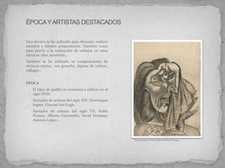 Esta técnica se ha utilizado para abocetar, realizar
estudios y dibujos preparatorios. También como
paso previo a la realización de trabajos en otras
técnicas: óleo, acuarelas…
También se ha utilizado en composiciones de
técnicas mixtas, con gouache, lápices de colores,
collages...
ÉPOCA
 El lápiz de grafito se comienza a utilizar en el
siglo XVIII.
 Ejemplos de artistas del siglo XIX: Dominique
Ingres, Vincent Van Gogh...
 Ejemplos de artistas del siglo XX: Pablo
Picasso, Alberto Giacometti, David Hockney,
Antonio López...
Boceto para el Guernika de Pablo Picasso
 