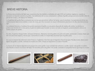 La forma más primitiva del lápiz que conocemos hoy fue hallado a mediados del siglo XVII en Cumbria, Inglaterra, cuando se
encontró un depósito enorme de grafito. Los habitantes de la zona comenzaron a utilizar el grafito porque permitía escribir sobre la
piel de las ovejas, y así marcar los rebaños.
La fragilidad del grafito hacía necesaria una carcasa que permitiese utilizar las barras para la escritura. Los pastores envolvían sus
rudimentarios lápices en cordeles o cuero de oveja, pero fue necesario un mayor refinamiento para hacer de ellos una herramienta
ágil.
Los italianos Simonio y Lyndiana Bernacotti insertaron el grafito en una pieza ahuecada de madera de enebro. La técnica se
perfeccionó dividiendo en dos partes el palo de madera para horadar un surco en toda su longitud y posteriormente colocar en
medio la barra de grafito.
En 1760, el químico Kaspar Faber, artesano de Baviera, Alemania, mezcló grafito con polvo de azufre, antimonio y resinas, hasta que
dio con una masa espesa y viscosa que, convertida en varita, se conservaba más firme que el grafito puro.
En 1792 se cortaron las relaciones entre Francia e Inglaterra. Esto hizo que el ingeniero francés Jacques-Nicolás Conté, ideara unos
lápìces de grafito y arcilla, rodeados de madera de cedro. Pronto se impusieron en todo el mundo.
La dureza de los lápices depende de la proporción entre grafito (una variedad del carbono) y arcilla: cuanto más grafito se utilice,
más blando u oscuro es el trazo del lápiz. Se mezclaba polvo de grafito con arcilla, cortando en pequeñas barras que luego se cocían.
 