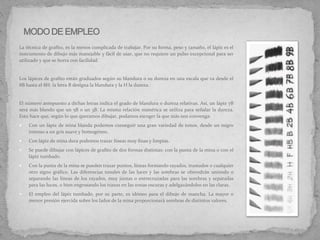 La técnica de grafito, es la menos complicada de trabajar. Por su forma, peso y tamaño, el lápiz es el
instrumento de dibujo más manejable y fácil de usar, que no requiere un pulso excepcional para ser
utilizado y que se borra con facilidad.
Los lápices de grafito están graduados según su blandura o su dureza en una escala que va desde el
8B hasta el 8H: la letra B designa la blandura y la H la dureza.
El número antepuesto a dichas letras indica el grado de blandura o dureza relativas. Así, un lápiz 7B
será más blando que un 5B o un 3B. La misma relación numérica se utiliza para señalar la dureza.
Esto hace que, según lo que queramos dibujar, podamos escoger la que más nos convenga:
 Con un lápiz de mina blanda podemos conseguir una gran variedad de tonos, desde un negro
intenso a un gris suave y homogéneo.
 Con lápiz de mina dura podemos trazar líneas muy finas y limpias.
 Se puede dibujar con lápices de grafito de dos formas distintas: con la punta de la mina o con el
lápiz tumbado.
 Con la punta de la mina se pueden trazar puntos, líneas formando rayados, tramados o cualquier
otro signo gráfico. Las diferencias tonales de las luces y las sombras se obtendrán uniendo o
separando las líneas de los rayados, muy juntas o entrecruzadas para las sombras y separadas
para las luces, o bien engrosando los trazos en las zonas oscuras y adelgazándolos en las claras.
 El empleo del lápiz tumbado, por su parte, es idóneo para el dibujo de mancha. La mayor o
menor presión ejercida sobre los lados de la mina proporcionará sombras de distintos valores.
 