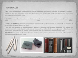 PAPEL. El más recomendable es el papel Basik, que es el tipo de papel más usado entre los dibujantes, por su gramaje y su dureza.
También hay otros tipos de papel muy usados en el dibujo como el papel de calca o el de cebolla, este ultimo se llama así por ser un
poco trasparente, permitiéndote copiar.
SACAPUNTAS o cuchillas. si no lo tienes te volverás loco cuando veas que la punta de tu lápiz ha comenzado a gastarse y no
dibuja como deseas.
LA GOMA DE BORRAR. La de miga de pan es ideal para trazos suaves. El lápiz blando siempre iría acompañado por esta goma. Al
ser tan endeble no daña la superficie del papel.
Y otra, es la goma moldeable, es una masilla plástica parecida a la plastilina. Al ser moldeable nos permite darle la forma que
queramos, teniendo la ventaja de poder acceder a zonas mas pequeñas del dibujo donde las demás gomas no podrían borrar. No
deja los típicos trozitos de goma por el dibujo, ya que solo recoge parte del grafito al entrar en contacto con el dibujo.
DIFUMINOS. Papel estraza enrollado hasta formar un cilindro de punta cónica, se limpian con una rasqueta de lija. También se
usan para difuminar bastoncillos y trapos.
 