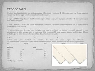 Medidas de la hojas:
Existen una gran variedad de tamaños de hojas de papel según el fabricante.
Hoy en día tienden a normalizarse, especialmente para dibujo técnico, pero se mantienen tamaños clásicos especialmente
en papeles para bellas artes.
Medidas Din de papeles:
DIN A0 equivalente a 1 m2.
DIN A0 = 841 x 1189 mm.
DIN A1 = 594 x 841 mm.
DIN A2 = 420 x 594 mm.
DIN A3 = 297 x 420 mm.
DIN A4 = 210 x 297 mm.
DIN A5 = 148,5 x 210 mm.
El primer papel de dibujo del que hablaremos es el folio común y corriente. El folio es un papel con el que podemos
trabajar muy bien el lápiz pero muy mal el carboncillo o pastel.
El papel GUARRO al igual que el BASIK son ideales para dibujar a lápiz, por se papeles satinados y de mayor dureza que
otras marcas de papel.
El papel CANSON e INGRES son ideales para lápices, carboncillo, crayones o pastel. Son papeles con un granulado más
grueso, es decir, con textura.
Por último hablaremos del papel para embalar. Ideal para ser utilizado con lápices, carboncillo y pastel. Es muy
satinado por un lado pero por otro es más mate. Muy recomendable para bocetos, aunque también para dibujos
acabados, por su color y textura. Se trata del papel más barato del mercado.
 
