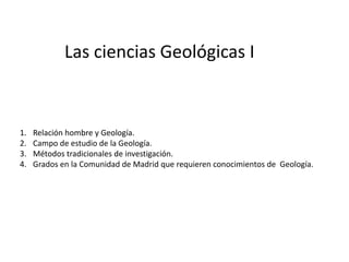 Las ciencias Geológicas I



1.   Relación hombre y Geología.
2.   Campo de estudio de la Geología.
3.   Métodos tradicionales de investigación.
4.   Grados en la Comunidad de Madrid que requieren conocimientos de Geología.
 