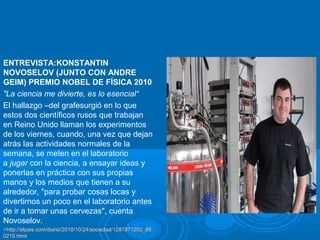 ENTREVISTA:KONSTANTIN
NOVOSELOV (JUNTO CON ANDRE
GEIM) PREMIO NOBEL DE FÍSICA 2010
"La ciencia me divierte, es lo esencial“
El hallazgo –del grafesurgió en lo que
estos dos científicos rusos que trabajan
en Reino Unido llaman los experimentos
de los viernes, cuando, una vez que dejan
atrás las actividades normales de la
semana, se meten en el laboratorio
a jugar con la ciencia, a ensayar ideas y
ponerlas en práctica con sus propias
manos y los medios que tienen a su
alrededor, "para probar cosas locas y
divertirnos un poco en el laboratorio antes
de ir a tomar unas cervezas", cuenta
Novoselov.
http://elpais.com/diario/2010/10/24/sociedad/1287871202_85http://elpais.com/diario/2010/10/24/sociedad/1287871202_85
0215.html0215.html
 