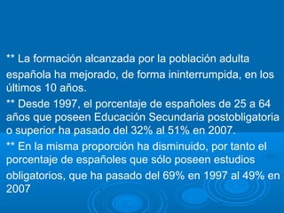 ** La formación alcanzada por la población adulta
española ha mejorado, de forma ininterrumpida, en los
últimos 10 años.
** Desde 1997, el porcentaje de españoles de 25 a 64
años que poseen Educación Secundaria postobligatoria
o superior ha pasado del 32% al 51% en 2007.
** En la misma proporción ha disminuido, por tanto el
porcentaje de españoles que sólo poseen estudios
obligatorios, que ha pasado del 69% en 1997 al 49% en
2007
 