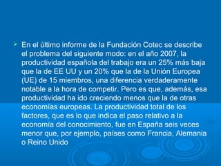 En el último informe de la Fundación Cotec se describe
el problema del siguiente modo: en el año 2007, la
productividad española del trabajo era un 25% más baja
que la de EE UU y un 20% que la de la Unión Europea
(UE) de 15 miembros, una diferencia verdaderamente
notable a la hora de competir. Pero es que, además, esa
productividad ha ido creciendo menos que la de otras
economías europeas. La productividad total de los
factores, que es lo que indica el paso relativo a la
economía del conocimiento, fue en España seis veces
menor que, por ejemplo, países como Francia, Alemania
o Reino Unido
 