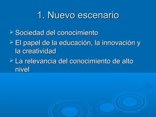 1. Nuevo escenario1. Nuevo escenario
 Sociedad del conocimientoSociedad del conocimiento
 El papel de la educación, la innovación yEl papel de la educación, la innovación y
la creatividadla creatividad
 La relevancia del conocimiento de altoLa relevancia del conocimiento de alto
nivelnivel
 