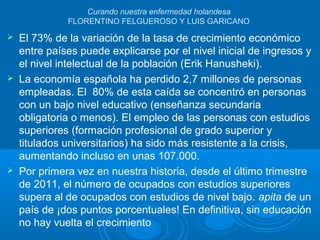 Curando nuestra enfermedad holandesa
FLORENTINO FELGUEROSO Y LUIS GARICANO
 El 73% de la variación de la tasa de crecimiento económico
entre países puede explicarse por el nivel inicial de ingresos y
el nivel intelectual de la población (Erik Hanusheki).
 La economía española ha perdido 2,7 millones de personas
empleadas. El 80% de esta caída se concentró en personas
con un bajo nivel educativo (enseñanza secundaria
obligatoria o menos). El empleo de las personas con estudios
superiores (formación profesional de grado superior y
titulados universitarios) ha sido más resistente a la crisis,
aumentando incluso en unas 107.000.
 Por primera vez en nuestra historia, desde el último trimestre
de 2011, el número de ocupados con estudios superiores
supera al de ocupados con estudios de nivel bajo. apita de un
país de ¡dos puntos porcentuales! En definitiva, sin educación
no hay vuelta el crecimiento
 